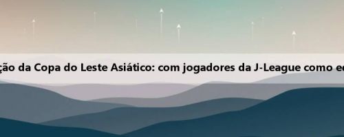 Mori Baoyi fala sobre a seleção da Copa do Leste Asiático: com jogadores da J-League como equipe, não há limite de idade
