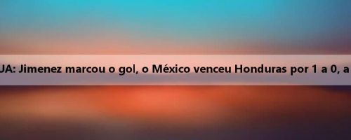 Relatório da Copa Ouro dos EUA: Jimenez marcou o gol, o México venceu Honduras por 1 a 0, a final contra os Estados Unidos