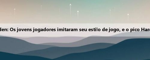 Pierce e George Zan Harden: Os jovens jogadores imitaram seu estilo de jogo, e o pico Harden agora será mais forte