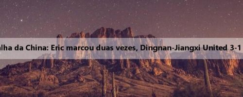 Relatório da batalha da China: Eric marcou duas vezes, Dingnan-Jiangxi United 3-1 Suzhou Soochow
