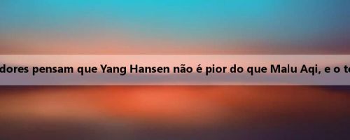 Pessoas da mídia: alguns treinadores pensam que Yang Hansen não é pior do que Malu Aqi, e o teto é mais alto do que Shen Jing
