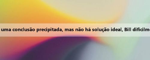 O Sun e Bill negociam a história interna: a separação é uma conclusão precipitada, mas não há solução ideal, Bill dificilmente pode obter mais dezenas de milhões de contratos