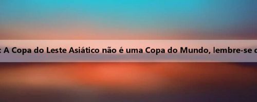 Jiu Shuai lembrou aos jogadores antes do jogo: A Copa do Leste Asiático não é uma Copa do Mundo, lembre-se de que nosso estilo de jogo é diferente de antes