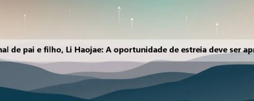 A Coreia do Sul está de novo na seleção nacional de pai e filho, Li Haojae: A oportunidade de estreia deve ser aproveitado, quero participar da Copa do Mundo