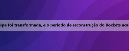Gerente Geral do Rockets Stone: A estratégia da equipe foi transformada, e o período de reconstrução do Rockets acabou, a janela do campeonato foi oficialmente aberta
