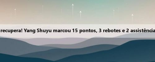 O estado se recupera! Yang Shuyu marcou 15 pontos, 3 rebotes e 2 assistências em 7 de 11