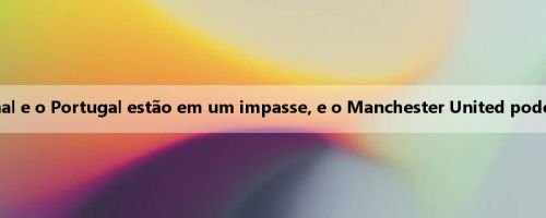 Man Wan: As negociações entre o Arsenal e o Portugal estão em um impasse, e o Manchester United pode reconsiderar a introdução de Zhekaiesh
