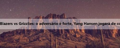 Amanhã, o Summer United Trail Blazers vs Grizzlies: o adversário é forte, Yang Hansen jogará de costas para receber o grande teste