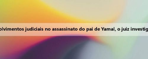 Mídia ocidental: os últimos desenvolvimentos judiciais no assassinato do pai de Yamal, o juiz investiga seu suposto envolvimento na luta