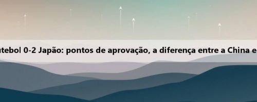 Discussão acalorada sobre a seleção nacional de futebol 0-2 Japão: pontos de aprovação, a diferença entre a China e o Japão é muito grande, não há valor de discussão