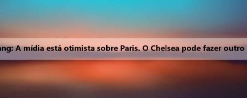 Huang Jianxiang: A mídia está otimista sobre Paris. O Chelsea pode fazer outro ataque negro?