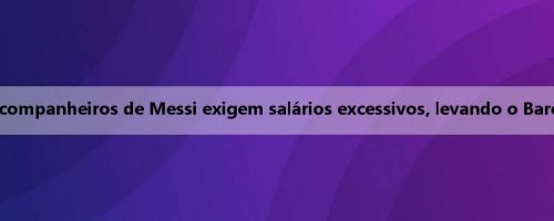 Ex-diretor do Barcelona: os companheiros de Messi exigem salários excessivos, levando o Barcelona a uma crise financeira