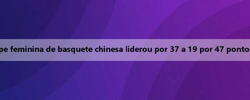 Mais flores! A equipe feminina de basquete chinesa liderou por 37 a 19 por 47 pontos no terceiro quarto