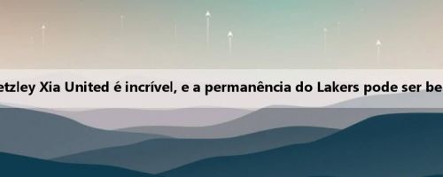Lake: O desempenho de Betzley Xia United é incrível, e a permanência do Lakers pode ser benéfica para ambos os lados