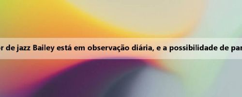 Mei Ji: A lesão flexor do quadril do jogador de jazz Bailey está em observação diária, e a possibilidade de participar da Liga de Verão não foi descartada