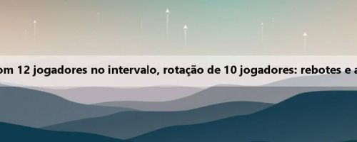 A equipe feminina de basquete chinesa estreia com 12 jogadores no intervalo, rotação de 10 jogadores: rebotes e assistências e roubos de bola vencem a Indonésia